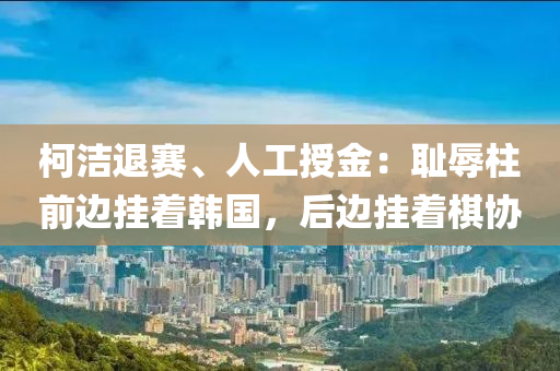 柯潔退賽、人工授金：恥辱柱前邊掛著韓國(guó)，后邊掛著棋協(xié)