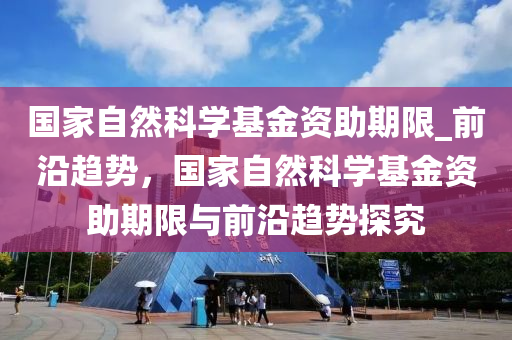 國(guó)家自然科學(xué)基金資助期限_前沿趨勢(shì)，國(guó)家自然科學(xué)基金資助期限與前沿趨勢(shì)探究