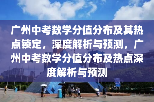 廣州中考數(shù)學分值分布及其熱點鎖定，深度解析與預測，廣州中考數(shù)學分值分布及熱點深度解析與預測