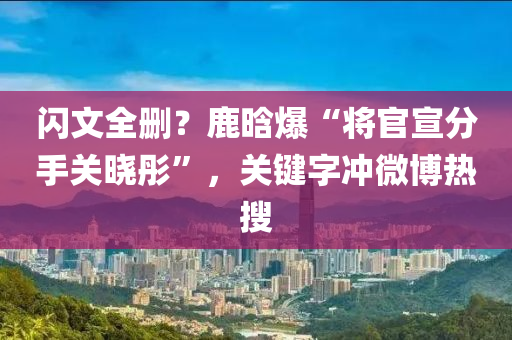 閃文全刪？鹿晗爆“將官宣分手關(guān)曉彤”，關(guān)鍵字沖微博熱搜