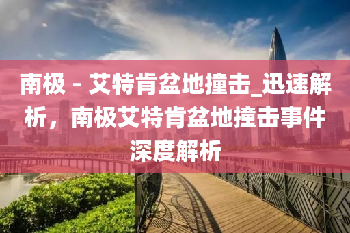 南極 - 艾特肯盆地撞擊_迅速解析，南極艾特肯盆地撞擊事件深度解析