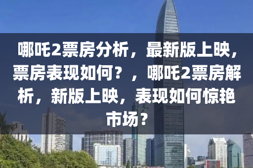 哪吒2票房分析，最新版上映，票房表現(xiàn)如何？，哪吒2票房解析，新版上映，表現(xiàn)如何驚艷市場(chǎng)？