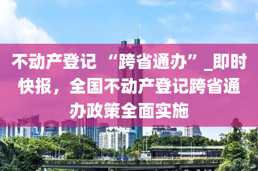 不動(dòng)產(chǎn)登記 “跨省通辦”_即時(shí)快報(bào)，全國(guó)不動(dòng)產(chǎn)登記跨省通辦政策全面實(shí)施