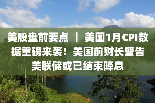 美股盤前要點 ｜ 美國1月CPI數(shù)據(jù)重磅來襲！美國前財長警告美聯(lián)儲或已結(jié)束降息