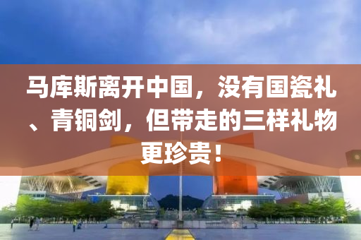 馬庫斯離開中國，沒有國瓷禮、青銅劍，但帶走的三樣禮物更珍貴！