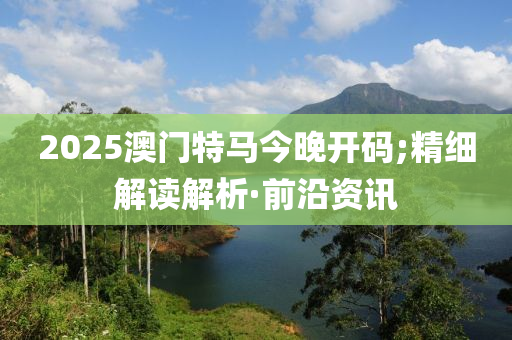 2025澳門特馬今晚開碼;精細解讀解析·前沿資訊