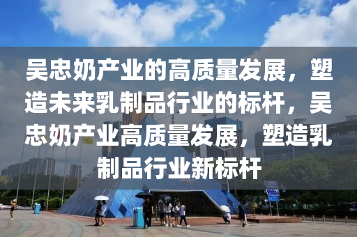 吳忠奶產業(yè)的高質量發(fā)展，塑造未來乳制品行業(yè)的標桿，吳忠奶產業(yè)高質量發(fā)展，塑造乳制品行業(yè)新標桿