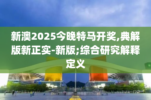 新澳2025今晚特馬開獎(jiǎng),典解版新正實(shí)-新版;綜合研究解釋定義