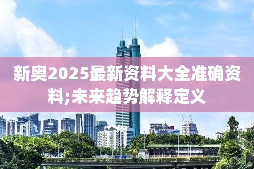 新奧2025最新資料大全準(zhǔn)確資料;未來趨勢解釋定義