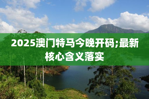 2025澳門特馬今晚開碼;最新核心含義落實