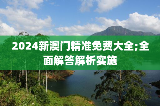 2024新澳門精準(zhǔn)免費(fèi)大全;全面解答解析實(shí)施