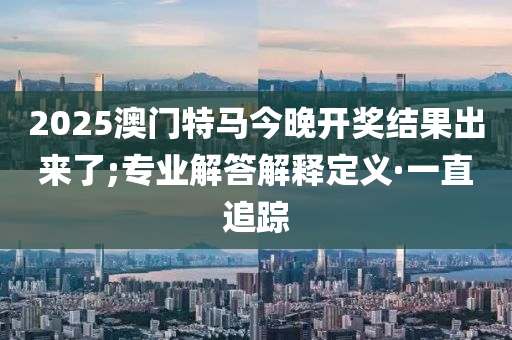 2025澳門特馬今晚開獎結(jié)果出來了;專業(yè)解答解釋定義·一直追蹤