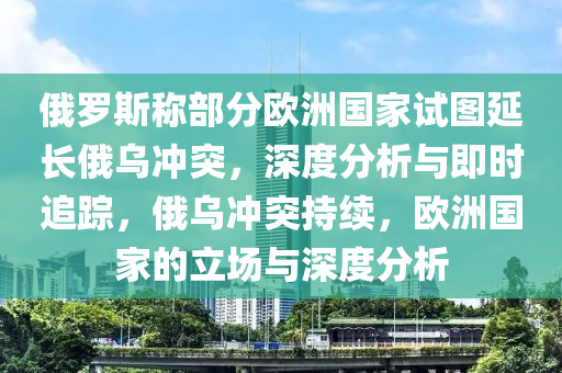 俄羅斯稱部分歐洲國家試圖延長俄烏沖突，深度分析與即時追蹤，俄烏沖突持續(xù)，歐洲國家的立場與深度分析