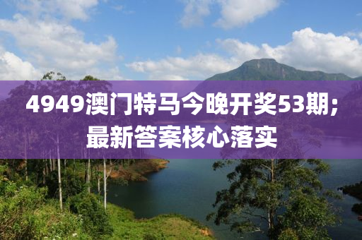 4949澳門特馬今晚開獎53期;最新答案核心落實