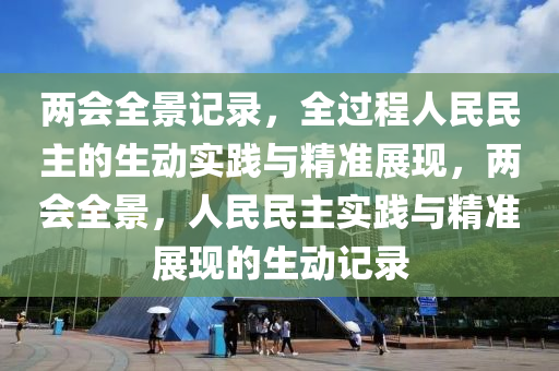 兩會全景記錄，全過程人民民主的生動實踐與精準(zhǔn)展現(xiàn)，兩會全景，人民民主實踐與精準(zhǔn)展現(xiàn)的生動記錄