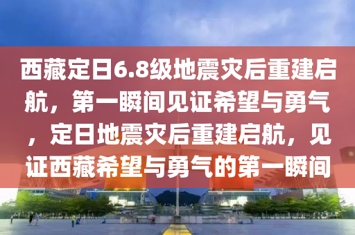 西藏定日6.8級地震災后重建啟航，第一瞬間見證希望與勇氣，定日地震災后重建啟航，見證西藏希望與勇氣的第一瞬間