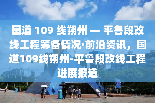 國道 109 線朔州 — 平魯段改線工程籌備情況·前沿資訊，國道109線朔州-平魯段改線工程進展報道