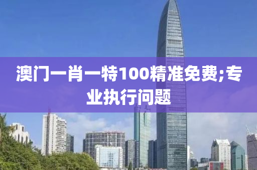 澳門一肖一特100精準免費;專業(yè)執(zhí)行問題