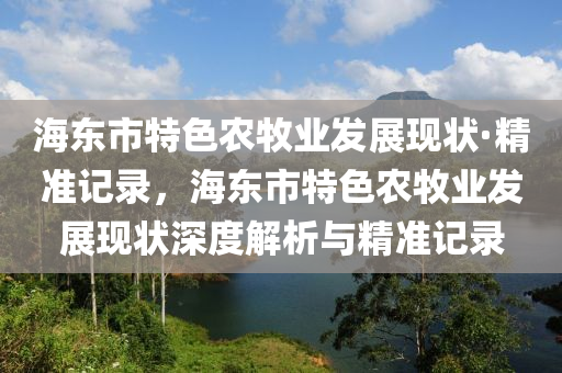 海東市特色農牧業(yè)發(fā)展現(xiàn)狀·精準記錄，海東市特色農牧業(yè)發(fā)展現(xiàn)狀深度解析與精準記錄