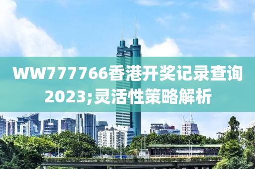 WW777766香港開獎記錄查詢2023;靈活性策略解析