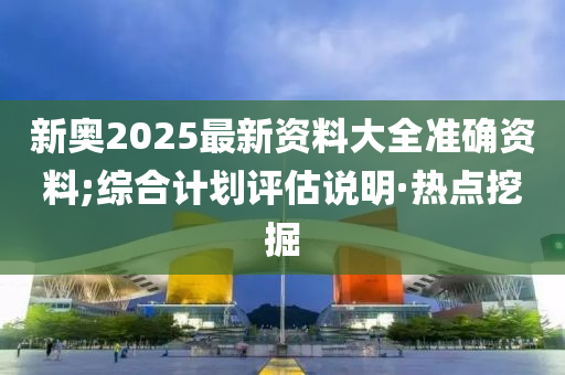 新奧2025最新資料大全準(zhǔn)確資料;綜合計(jì)劃評(píng)估說(shuō)明·熱點(diǎn)挖掘