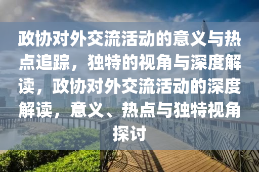 政協(xié)對外交流活動的意義與熱點(diǎn)追蹤，獨(dú)特的視角與深度解讀，政協(xié)對外交流活動的深度解讀，意義、熱點(diǎn)與獨(dú)特視角探討