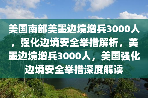 美國(guó)南部美墨邊境增兵3000人，強(qiáng)化邊境安全舉措解析，美墨邊境增兵3000人，美國(guó)強(qiáng)化邊境安全舉措深度解讀