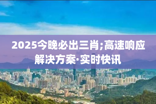 2025今晚必出三肖;高速響應(yīng)解決方案·實(shí)時(shí)快訊