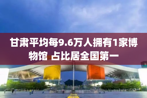 甘肅平均每9.6萬(wàn)人擁有1家博物館 占比居全國(guó)第一