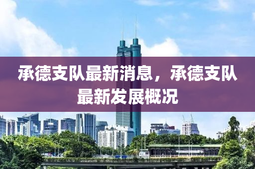 承德支隊最新消息，承德支隊最新發(fā)展概況