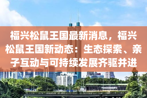 福興松鼠王國(guó)最新消息，福興松鼠王國(guó)新動(dòng)態(tài)：生態(tài)探索、親子互動(dòng)與可持續(xù)發(fā)展齊驅(qū)并進(jìn)