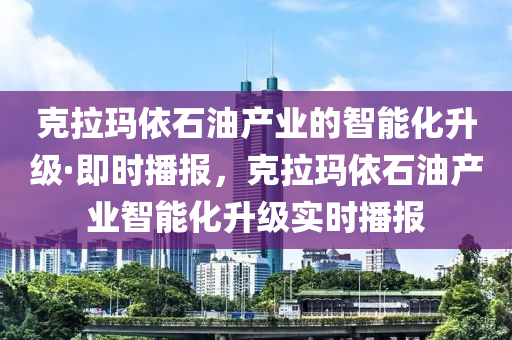 克拉瑪依石油產(chǎn)業(yè)的智能化升級·即時(shí)播報(bào)，克拉瑪依石油產(chǎn)業(yè)智能化升級實(shí)時(shí)播報(bào)