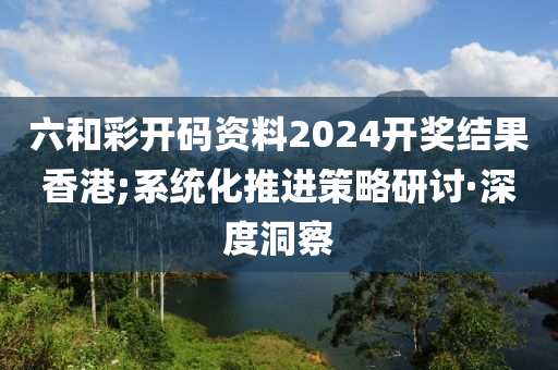 六和彩開碼資料2024開獎結(jié)果香港;系統(tǒng)化推進(jìn)策略研討·深度洞察