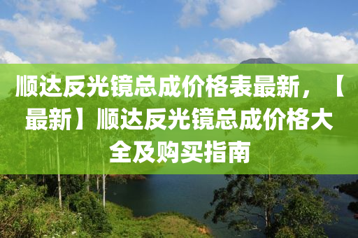 順達(dá)反光鏡總成價(jià)格表最新，【最新】順達(dá)反光鏡總成價(jià)格大全及購買指南