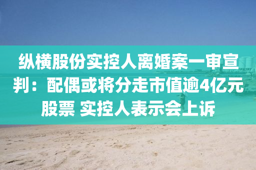 縱橫股份實控人離婚案一審宣判：配偶或?qū)⒎肿呤兄涤?億元股票 實控人表示會上訴