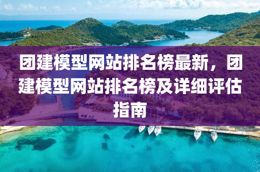 團建模型網站排名榜最新，團建模型網站排名榜及詳細評估指南