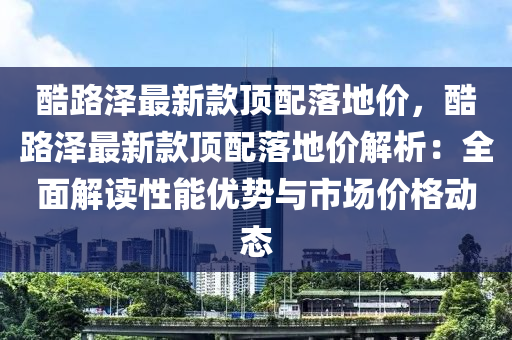 酷路澤最新款頂配落地價，酷路澤最新款頂配落地價解析：全面解讀性能優(yōu)勢與市場價格動態(tài)