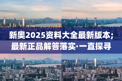 新奧2025資料大全最新版本;最新正品解答落實·一直探尋