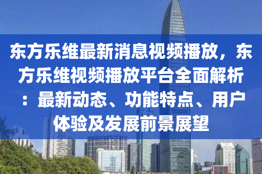 東方樂維最新消息視頻播放，東方樂維視頻播放平臺全面解析：最新動態(tài)、功能特點、用戶體驗及發(fā)展前景展望