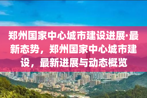 鄭州國家中心城市建設進展·最新態(tài)勢，鄭州國家中心城市建設，最新進展與動態(tài)概覽