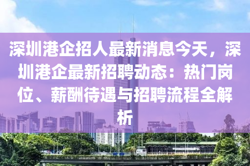 深圳港企招人最新消息今天，深圳港企最新招聘動態(tài)：熱門崗位、薪酬待遇與招聘流程全解析