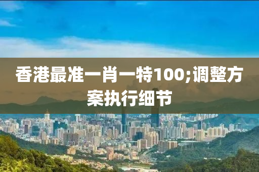 香港最準一肖一特100;調(diào)整方案執(zhí)行細節(jié)