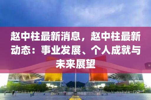 趙中柱最新消息，趙中柱最新動態(tài)：事業(yè)發(fā)展、個人成就與未來展望