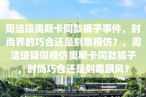 周潔瓊奧斯卡同款褲子事件，時(shí)尚界的巧合還是刻意模仿？，周潔瓊疑似模仿奧斯卡同款褲子，時(shí)尚巧合還是刻意跟風(fēng)？