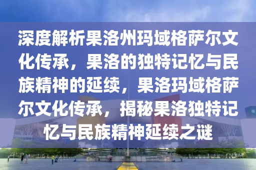 深度解析果洛州瑪域格薩爾文化傳承，果洛的獨特記憶與民族精神的延續(xù)，果洛瑪域格薩爾文化傳承，揭秘果洛獨特記憶與民族精神延續(xù)之謎