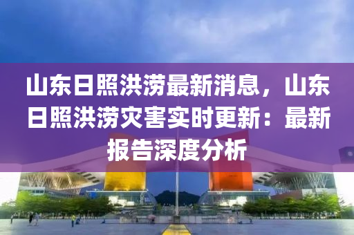 山東日照洪澇最新消息，山東日照洪澇災(zāi)害實(shí)時(shí)更新：最新報(bào)告深度分析