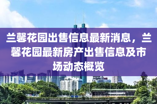 蘭馨花園出售信息最新消息，蘭馨花園最新房產(chǎn)出售信息及市場(chǎng)動(dòng)態(tài)概覽