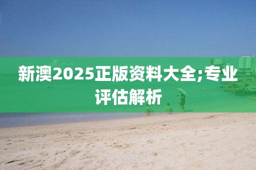 新澳2025正版資料大全;專業(yè)評估解析