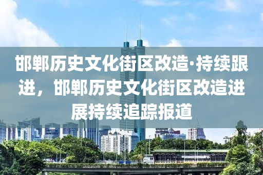 邯鄲歷史文化街區(qū)改造·持續(xù)跟進，邯鄲歷史文化街區(qū)改造進展持續(xù)追蹤報道