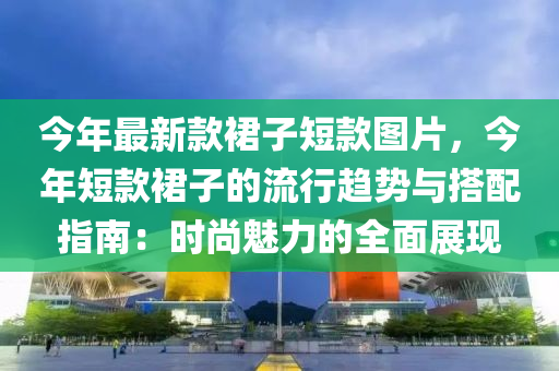 今年最新款裙子短款圖片，今年短款裙子的流行趨勢與搭配指南：時(shí)尚魅力的全面展現(xiàn)